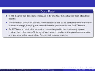Dose Rate
In FFF beams the dose rate increase in two to four times higher than standard
beams.
The common check on dose rate dependence has to be performed on the entire
dose rate range, keeping the consolidated experience in use for FF beams.
For FFF beams particular attention has to be paid in the dosimetry system
choice: the collection eﬃciency of ionization chambers, the possible saturation
are just examples to consider for correct measurements.
Francisco J. Hern´andez Flores (Arcispedale Santa Anna, Ferrara Italy)Radiation Therapy May 26, 2016 19 / 22
 