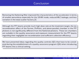 Conclusion
Removing the ﬂattening ﬁlter improved the characteristics of the accelerator in terms
of smaller penumbras especially for the 18-MV mode, reduced MLC leakage, and less
variation in the total scatter factors.[3]
Although the FFF beams provide much high dose rate at the treatment target, the ion
recombination eﬀect of the Farmer, PinPoint, and plane-parallel chamber in the FFF
photons is not signiﬁcantly diﬀerent from the ﬂattened photons. These ion chambers
are suitable in the quality assurance and exposure measurement for the FFF beams
regarding their negligible ion recombination and suﬃcient collection eﬃciency.
We have presented ideas regarding the quality controls (QC) that have to be consid-
ered during the establishment of a quality assurance program (QA) when introducing
FFF beams into a clinical setting.
Francisco J. Hern´andez Flores (Arcispedale Santa Anna, Ferrara Italy)Radiation Therapy May 26, 2016 20 / 22
 