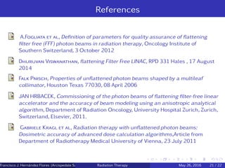References
A.Fogliata et al, Deﬁnition of parameters for quality assurance of ﬂattening
ﬁlter free (FFF) photon beams in radiation therapy, Oncology Institute of
Southern Switzerland, 3 October 2012
Dhuruvan Viswanathan, ﬂattening Filter Free LINAC, RPD 331 Hales , 17 August
2014
Falk Pnisch, Properties of unﬂattened photon beams shaped by a multileaf
collimator, Houston Texas 77030, 08 April 2006
JAN HRBACEK, Commissioning of the photon beams of ﬂattening ﬁlter-free linear
accelerator and the accuracy of beam modeling using an anisotropic analytical
algorithm, Department of Radiation Oncology, University Hospital Zurich, Zurich,
Switzerland, Elsevier, 2011.
Gabriele Kragl et al, Radiation therapy with unﬂattened photon beams:
Dosimetric accuracy of advanced dose calculation algorithms,Article from
Department of Radiotherapy Medical University of Vienna, 23 July 2011
Francisco J. Hern´andez Flores (Arcispedale Santa Anna, Ferrara Italy)Radiation Therapy May 26, 2016 21 / 22
 