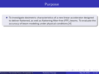 Purpose
To investigate dosimetric characteristics of a new linear accelerator designed
to deliver ﬂattened, as well as ﬂattening ﬁlter-free (FFF), beams. To evaluate the
accuracy of beam modeling under physical conditions.[4]
Francisco J. Hern´andez Flores (Arcispedale Santa Anna, Ferrara Italy)Radiation Therapy May 26, 2016 3 / 22
 