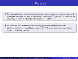 Purpose
To investigate dosimetric characteristics of a new linear accelerator designed
to deliver ﬂattened, as well as ﬂattening ﬁlter-free (FFF), beams. To evaluate the
accuracy of beam modeling under physical conditions.[4]
To know the possible deﬁnitions and suggestions for some dosimetric
parameters for use in quality assurance of FFF beams generated by medical
linacs in radiation therapy.
Francisco J. Hern´andez Flores (Arcispedale Santa Anna, Ferrara Italy)Radiation Therapy May 26, 2016 3 / 22
 