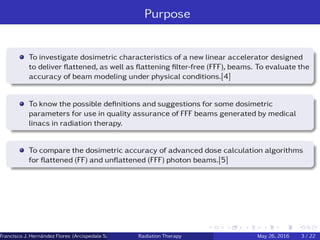 Purpose
To investigate dosimetric characteristics of a new linear accelerator designed
to deliver ﬂattened, as well as ﬂattening ﬁlter-free (FFF), beams. To evaluate the
accuracy of beam modeling under physical conditions.[4]
To know the possible deﬁnitions and suggestions for some dosimetric
parameters for use in quality assurance of FFF beams generated by medical
linacs in radiation therapy.
To compare the dosimetric accuracy of advanced dose calculation algorithms
for ﬂattened (FF) and unﬂattened (FFF) photon beams.[5]
Francisco J. Hern´andez Flores (Arcispedale Santa Anna, Ferrara Italy)Radiation Therapy May 26, 2016 3 / 22
 