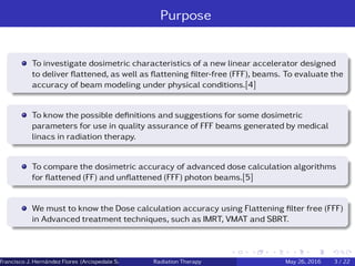 Purpose
To investigate dosimetric characteristics of a new linear accelerator designed
to deliver ﬂattened, as well as ﬂattening ﬁlter-free (FFF), beams. To evaluate the
accuracy of beam modeling under physical conditions.[4]
To know the possible deﬁnitions and suggestions for some dosimetric
parameters for use in quality assurance of FFF beams generated by medical
linacs in radiation therapy.
To compare the dosimetric accuracy of advanced dose calculation algorithms
for ﬂattened (FF) and unﬂattened (FFF) photon beams.[5]
We must to know the Dose calculation accuracy using Flattening ﬁlter free (FFF)
in Advanced treatment techniques, such as IMRT, VMAT and SBRT.
Francisco J. Hern´andez Flores (Arcispedale Santa Anna, Ferrara Italy)Radiation Therapy May 26, 2016 3 / 22
 