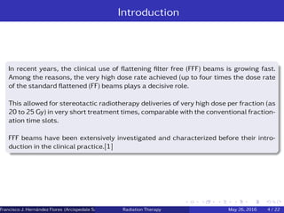 Introduction
In recent years, the clinical use of ﬂattening ﬁlter free (FFF) beams is growing fast.
Among the reasons, the very high dose rate achieved (up to four times the dose rate
of the standard ﬂattened (FF) beams plays a decisive role.
This allowed for stereotactic radiotherapy deliveries of very high dose per fraction (as
20 to 25 Gy) in very short treatment times, comparable with the conventional fraction-
ation time slots.
FFF beams have been extensively investigated and characterized before their intro-
duction in the clinical practice.[1]
Francisco J. Hern´andez Flores (Arcispedale Santa Anna, Ferrara Italy)Radiation Therapy May 26, 2016 4 / 22
 