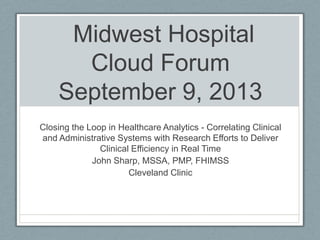 Midwest Hospital
Cloud Forum
September 9, 2013
Closing the Loop in Healthcare Analytics - Correlating Clinical
and Administrative Systems with Research Efforts to Deliver
Clinical Efficiency in Real Time
John Sharp, MSSA, PMP, FHIMSS
Cleveland Clinic
 
