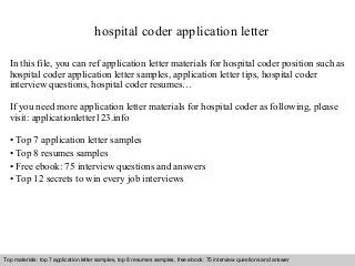 hospital coder application letter 
In this file, you can ref application letter materials for hospital coder position such as 
hospital coder application letter samples, application letter tips, hospital coder 
interview questions, hospital coder resumes… 
If you need more application letter materials for hospital coder as following, please 
visit: applicationletter123.info 
• Top 7 application letter samples 
• Top 8 resumes samples 
• Free ebook: 75 interview questions and answers 
• Top 12 secrets to win every job interviews 
Top materials: top 7 application letter samples, top 8 resumes samples, free ebook: 75 interview questions and answer 
Interview questions and answers – free download/ pdf and ppt file 
 