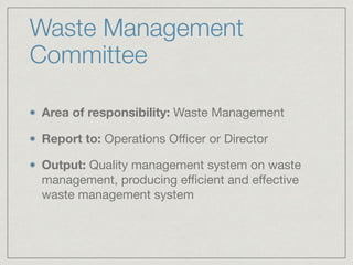 Waste Management
Committee
Area of responsibility: Waste Management

Report to: Operations Oﬃcer or Director

Output: Quality management system on waste
management, producing eﬃcient and eﬀective
waste management system
 