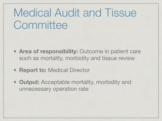 Medical Audit and Tissue
Committee
Area of responsibility: Outcome in patient care
such as mortality, morbidity and tissue review

Report to: Medical Director

Output: Acceptable mortality, morbidity and
unnecessary operation rate
 