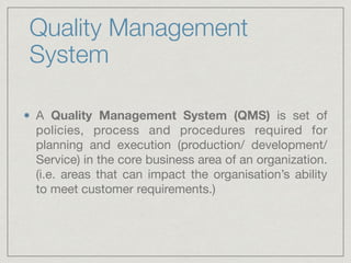 Quality Management
System
A Quality Management System (QMS) is set of
policies, process and procedures required for
planning and execution (production/ development/
Service) in the core business area of an organization.
(i.e. areas that can impact the organisation’s ability
to meet customer requirements.)
 