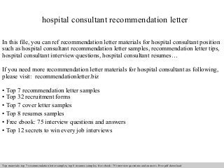 hospital consultant recommendation letter 
In this file, you can ref recommendation letter materials for hospital consultant position 
such as hospital consultant recommendation letter samples, recommendation letter tips, 
hospital consultant interview questions, hospital consultant resumes… 
If you need more recommendation letter materials for hospital consultant as following, 
please visit: recommendationletter.biz 
• Top 7 recommendation letter samples 
• Top 32 recruitment forms 
• Top 7 cover letter samples 
• Top 8 resumes samples 
• Free ebook: 75 interview questions and answers 
• Top 12 secrets to win every job interviews 
Interview questions and answers – free download/ pdf and ppt file 
Top materials: top 7 recommendation letter samples, top 8 resumes samples, free ebook: 75 interview questions and answers. Free pdf download 
 