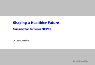 Shaping a Healthier Future
Summary for Barnabas MC PPG




Dr Keith C Marshall
19 September 2012




                              © Dr Keith C Marshall, 2012
 