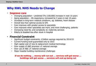 Shaping a Healthier Future




    Why NWL NHS Needs to Change
    • Improve care
        •   Changing population – predicted 5% (100,000) increase in next 10 years
        •   Aging population – life expectancy increased by 3 years in last 10 years
        •   Increases in long-term medical conditions, eg. diabetes, heart disease
        •   Overall less than optimal access to GPs
        •   Care improves with greater access to specialists
        •   Care improves when specialists see more, and more challenging, patients
        •   Increasing need for, and complexity of, maternity services
        •   Elderly & disabled too often stuck in hospital

    • Financial Constraint
        •   Significant budget constraints; £1billion savings required by 2014/15
        •   Current funding level guaranteed only to 2015
        •   High capital cost of new & replacement medical technology
        •   Over supply of A&E provision cf. national average
        •   Over use of A&E cf. national average
        •   Major hospital building maintenance challenges

             If we do nothing … money will run out … services will get worse …
                  buildings will get worse … services will end up being cut

2                                                                                   © Dr Keith C Marshall, 2012
 