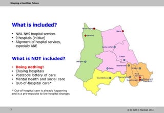 Shaping a Healthier Future




    What is included?
    • NWL NHS hospital services
    • 9 hospitals (in blue)
    • Alignment of hospital services,
      especially A&E


    What is NOT included?
    •   Doing nothing!
    •   Closing hospitals
    •   Postcode lottery of care
    •   Mental health and social care
    •   Out-of-hospital care*

    * Out-of-hospital care is already happening
    and is a pre-requisite to the hospital changes




3                                                    © Dr Keith C Marshall, 2012
 