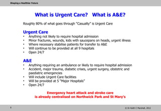Shaping a Healthier Future




                       What is Urgent Care? What is A&E?
         Roughly 80% of what goes through “Casualty” is Urgent Care

         Urgent Care
         •    Anything not likely to require hospital admission
         •    Minor fractures, wounds, kids with saucepans on heads, urgent illness
         •    Where necessary stabilise patients for transfer to A&E
         •    Will continue to be provided at all 9 hospitals
         •    Open 24/7
         •    If someone can take you by car this is where you go – just as now!

         A&E
         •    Anything requiring an ambulance or likely to require hospital admission
         •    Accident, major trauma, diabetic crises, urgent surgery, obstetric and
              paediatric emergencies
         •    Will include Urgent Care facilities
         •    Will be provided at 5 “Major Hospitals”
         •    Open 24/7

                               Emergency heart attack and stroke care
                       is already centralised on Northwick Park and St Mary’s
6                                                                                © Dr Keith C Marshall, 2012
 