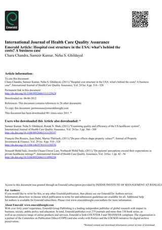 International Journal of Health Care Quality Assurance
Emerald Article: Hospital cost structure in the USA: what's behind the
costs? A business case
Charu Chandra, Sameer Kumar, Neha S. Ghildayal



Article information:
To cite this document:
Charu Chandra, Sameer Kumar, Neha S. Ghildayal, (2011),"Hospital cost structure in the USA: what's behind the costs? A business
case", International Journal of Health Care Quality Assurance, Vol. 24 Iss: 4 pp. 314 - 328
Permanent link to this document:
http://dx.doi.org/10.1108/09526861111125624
Downloaded on: 06-06-2012
References: This document contains references to 26 other documents
To copy this document: permissions@emeraldinsight.com
This document has been downloaded 981 times since 2011. *


Users who downloaded this Article also downloaded: *
Sameer Kumar, Neha S. Ghildayal, Ronak N. Shah, (2011),"Examining quality and efficiency of the US healthcare system",
International Journal of Health Care Quality Assurance, Vol. 24 Iss: 5 pp. 366 - 388
http://dx.doi.org/10.1108/09526861111139197

François Des Rosiers, Jean Dubé, Marius Thériault, (2011),"Do peer effects shape property values?", Journal of Property
Investment & Finance, Vol. 29 Iss: 4 pp. 510 - 528
http://dx.doi.org/10.1108/14635781111150376

Norazah Mohd Suki, Jennifer Chiam Chwee Lian, Norbayah Mohd Suki, (2011),"Do patients' perceptions exceed their expectations in
private healthcare settings?", International Journal of Health Care Quality Assurance, Vol. 24 Iss: 1 pp. 42 - 56
http://dx.doi.org/10.1108/09526861111098238




Access to this document was granted through an Emerald subscription provided by INDIAN INSTITUTE OF MANAGEMENT AT BANGALO

For Authors:
If you would like to write for this, or any other Emerald publication, then please use our Emerald for Authors service.
Information about how to choose which publication to write for and submission guidelines are available for all. Additional help
for authors is available for Emerald subscribers. Please visit www.emeraldinsight.com/authors for more information.
About Emerald www.emeraldinsight.com
With over forty years' experience, Emerald Group Publishing is a leading independent publisher of global research with impact in
business, society, public policy and education. In total, Emerald publishes over 275 journals and more than 130 book series, as
well as an extensive range of online products and services. Emerald is both COUNTER 3 and TRANSFER compliant. The organization is
a partner of the Committee on Publication Ethics (COPE) and also works with Portico and the LOCKSS initiative for digital archive
preservation.
                                                                        *Related content and download information correct at time of download.
 