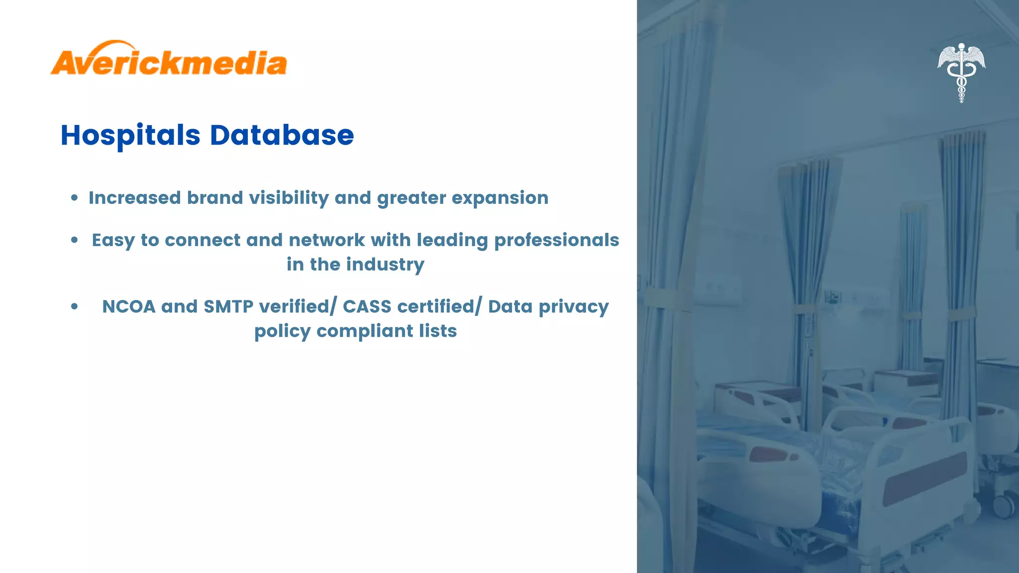 Hospitals Database
Increased brand visibility and greater expansion
Easy to connect and network with leading professionals
in the industry
NCOA and SMTP verified/ CASS certified/ Data privacy
policy compliant lists