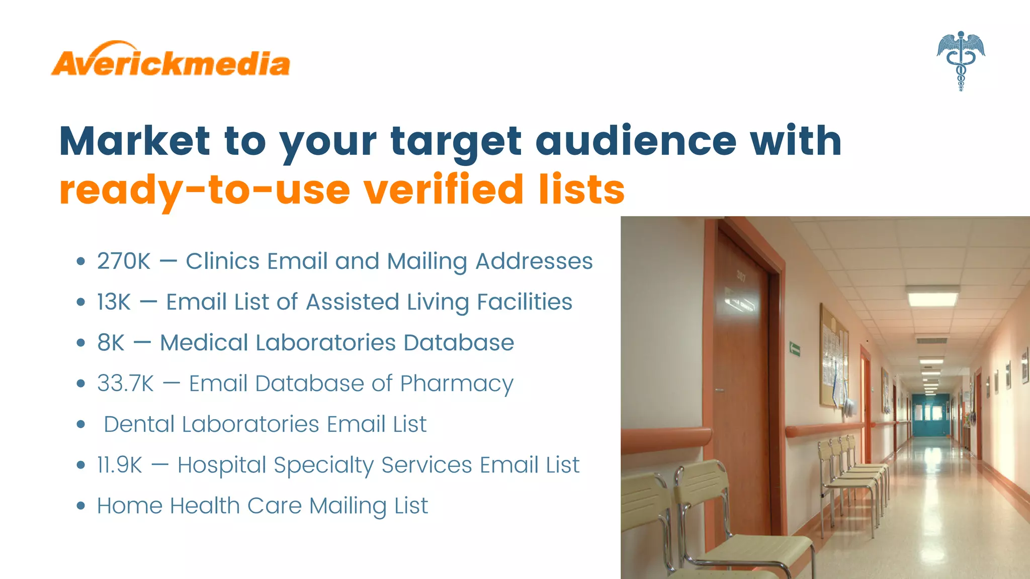 Market to your target audience with
ready-to-use verified lists
270K — Clinics Email and Mailing Addresses
13K — Email List of Assisted Living Facilities
8K — Medical Laboratories Database
33.7K — Email Database of Pharmacy
Dental Laboratories Email List
11.9K — Hospital Specialty Services Email List
Home Health Care Mailing List