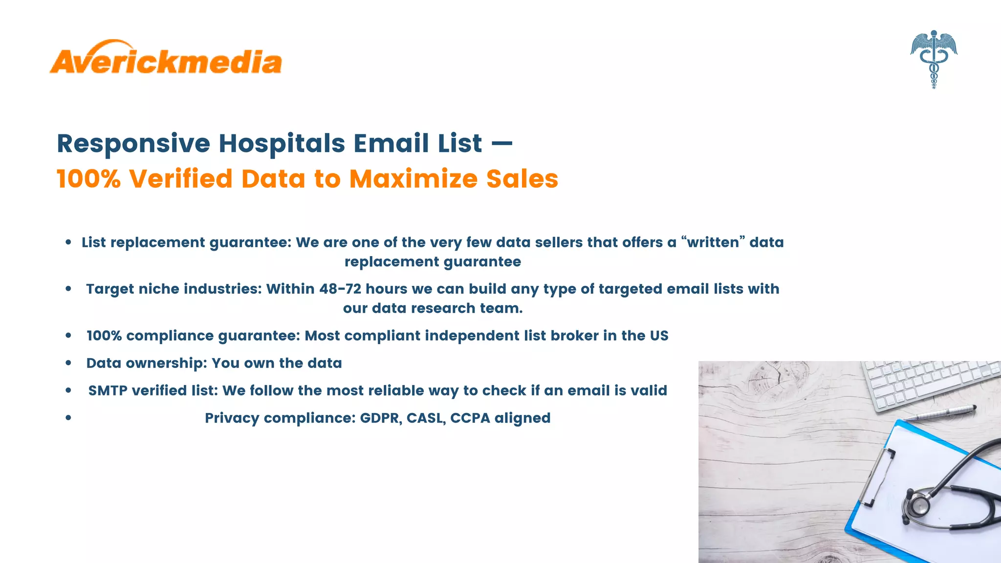 List replacement guarantee: We are one of the very few data sellers that offers a “written” data
replacement guarantee
Responsive Hospitals Email List —
100% Verified Data to Maximize Sales
Target niche industries: Within 48-72 hours we can build any type of targeted email lists with
our data research team.
100% compliance guarantee: Most compliant independent list broker in the US
Data ownership: You own the data
SMTP verified list: We follow the most reliable way to check if an email is valid
Privacy compliance: GDPR, CASL, CCPA aligned