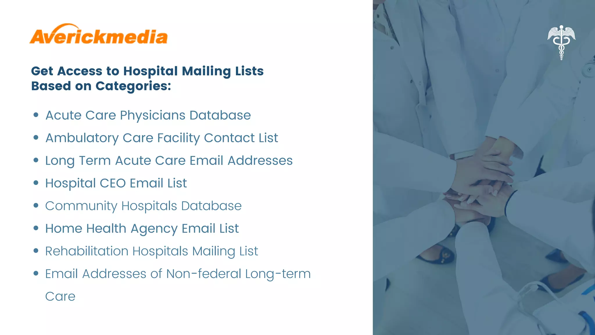 Get Access to Hospital Mailing Lists
Based on Categories:
Acute Care Physicians Database
Ambulatory Care Facility Contact List
Long Term Acute Care Email Addresses
Hospital CEO Email List
Community Hospitals Database
Home Health Agency Email List
Rehabilitation Hospitals Mailing List
Email Addresses of Non-federal Long-term
Care