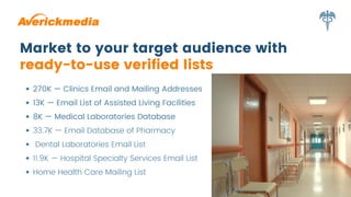 Market to your target audience with
ready-to-use verified lists
270K — Clinics Email and Mailing Addresses
13K — Email List of Assisted Living Facilities
8K — Medical Laboratories Database
33.7K — Email Database of Pharmacy
Dental Laboratories Email List
11.9K — Hospital Specialty Services Email List
Home Health Care Mailing List
 