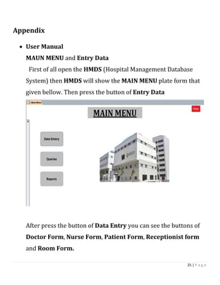 25 | P a g e
Appendix
 User Manual
MAUN MENU and Entry Data
First of all open the HMDS (Hospital Management Database
System) then HMDS will show the MAIN MENU plate form that
given bellow. Then press the button of Entry Data
After press the button of Data Entry you can see the buttons of
Doctor Form, Nurse Form, Patient Form, Receptionist form
and Room Form.
 