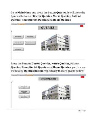 29 | P a g e
Go to Main Menu and press the button Queries. It will show the
Queries Buttons of Doctor Queries, Nurse Queries, Patient
Queries, Receptionist Queries and Room Queries
Press the buttons Doctor Queries, Nurse Queries, Patient
Queries, Receptionist Queries and Room Queries, you can see
the related Queries Button respectively that are givens bellow.
 