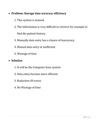 3 | P a g e
 Problem: Storage time accuracy efficiency
1. This system is manual.
2. The information is very difficult to retrieve for example to
find the patient history.
3. Manually data entry has a chance of inaccuracy.
4. Manual data entry in inefficient
5. Wastage of time
 Solution
1. It will be the Computer base system
2. Data entry become more efficient
3. Reduction Of errors
4. No Wastage of time
 