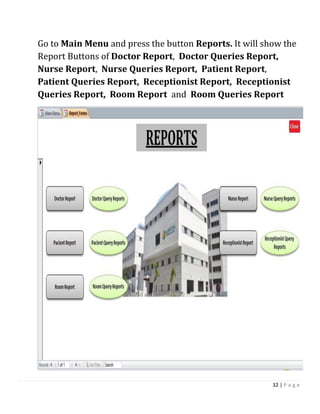 32 | P a g e
Go to Main Menu and press the button Reports. It will show the
Report Buttons of Doctor Report, Doctor Queries Report,
Nurse Report, Nurse Queries Report, Patient Report,
Patient Queries Report, Receptionist Report, Receptionist
Queries Report, Room Report and Room Queries Report
 
