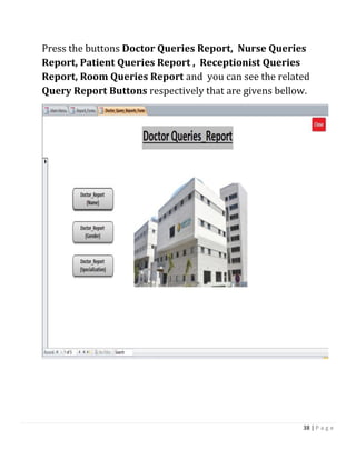 38 | P a g e
Press the buttons Doctor Queries Report, Nurse Queries
Report, Patient Queries Report , Receptionist Queries
Report, Room Queries Report and you can see the related
Query Report Buttons respectively that are givens bellow.
 