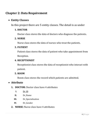 4 | P a g e
Chapter 2: Data Requirement
 Entity Classes
In this project there are 5 entity classes. The detail is as under
1. DOCTOR
Doctor class stores the data of doctors who diagnose the patients.
2. NURSE
Nurse class stores the data of nurses who treat the patients.
3. PATIENT
Patient class stores the data of patient who take appointment from
Reception.
4. RECEPTIONIST
Receptionist class stores the data of receptionist who interact with
patient.
5. ROOM
Room class stores the record which patients are admitted.
 Attribute
1. DOCTOR: Doctor class have 4 attributes
I. Dr_ID
II. Dr_Name
III. Dr_Specialization
IV. Dr_Gender
2. NURSE: Nurse class have 4 attributes
 