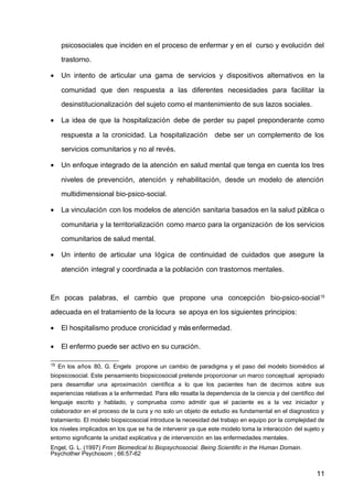 psicosociales que inciden en el proceso de enfermar y en el curso y evolución del
trastorno.
• Un intento de articular una gama de servicios y dispositivos alternativos en la
comunidad que den respuesta a las diferentes necesidades para facilitar la
desinstitucionalización del sujeto como el mantenimiento de sus lazos sociales.
• La idea de que la hospitalización debe de perder su papel preponderante como
respuesta a la cronicidad. La hospitalización debe ser un complemento de los
servicios comunitarios y no al revés.
• Un enfoque integrado de la atención en salud mental que tenga en cuenta los tres
niveles de prevención, atención y rehabilitación, desde un modelo de atención
multidimensional bio-psico-social.
• La vinculación con los modelos de atención sanitaria basados en la salud pública o
comunitaria y la territorialización como marco para la organización de los servicios
comunitarios de salud mental.
• Un intento de articular una lógica de continuidad de cuidados que asegure la
atención integral y coordinada a la población con trastornos mentales.
En pocas palabras, el cambio que propone una concepción bio-psico-social15
adecuada en el tratamiento de la locura se apoya en los siguientes principios:
• El hospitalismo produce cronicidad y másenfermedad.
• El enfermo puede ser activo en su curación.
15
En los años 80, G. Engels propone un cambio de paradigma y el paso del modelo biomédico al
biopsicosocial. Este pensamiento biopsicosocial pretende proporcionar un marco conceptual apropiado
para desarrollar una aproximación científica a lo que los pacientes han de decirnos sobre sus
experiencias relativas a la enfermedad. Para ello resalta la dependencia de la ciencia y del científico del
lenguaje escrito y hablado, y comprueba como admitir que el paciente es a la vez iniciador y
colaborador en el proceso de la cura y no solo un objeto de estudio es fundamental en el diagnostico y
tratamiento. El modelo biopsicosocial introduce la necesidad del trabajo en equipo por la complejidad de
los niveles implicados en los que se ha de intervenir ya que este modelo toma la interacción del sujeto y
entorno significante la unidad explicativa y de intervención en las enfermedades mentales.
Engel, G. L. (1997) From Biomedical to Biopsychosocial. Being Scientific in the Human Domain.
Psychother Psychosom ; 66:57-62
11
 