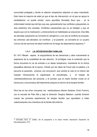 comunidad protegida y donde la relación terapéutica adquiere un peso importante.
Esto hacia la mayoría de edad ya que el tipo de intervención en el que se apoya la
rehabilitación no puede olvidar, como apuntaba Gonzalez Duro que, - en la
enfermedad mental sea del tipo que sea, generalmente hay conflictos subyacentes no
solo pretéritos sino actuales. Conflictos subyacentes que no se trabajan y que se
espera que con la medicación y entrenamiento en habilidades se solucionen. Esa falta
de abordaje subyacente se convierte en iatrogénico y con eso el conflicto se enquista,
los síntomas -aún aliviados- se cronifican y el paciente se convierte en un usuario
crónico de los servicios de salud mental con el riesgo de dependencia regresiva.32
1.4.1 LA INTERVENCIÓN FAMILAR.
En 1911 Bleuler separa la esquizofrenia de las demencias y abre nuevamente la
esperanza de la curabilidad de esa afección. Al privilegiar mas el contenido que la
forma encuentra la vía de entrada a un deseo terapéutico, inexistente en la clínica
psiquiátrica alemana de la época. Influido por las ideas de Freud (dar la palabra y la
escucha al paciente), produce una renovación que cambia la vida en el interior del
hospital introduciendo la ergoterapia, la psicoterapia, y el trabajo de
«contratransferencia» del personal, y al señalar que el medio familiar incide en el
transcurso y el pronostico del tratamiento prepara el camino de la terapia familiar.
Pero fue en los años cincuenta, los neofreudianos (Abram Kardiner, Erich Fromm),
con la escuela de Palo Alto y bajo la dirección Gregory Bateson, cuando tomaron
cuerpo las primeras experiencias de terapia familiar que apuntaban a tratar
colectivamente a los miembros de la familia del enfermo.
32
Gonzalez Duro, E. (2000). De la psiquiatría a la salud mental. Asociación Española de
Neuropsiquiatria, nº74.
19
 