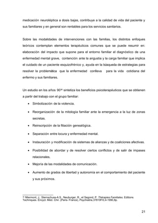 medicación neuroléptica a dosis bajas, contribuye a la calidad de vida del paciente y
sus familiares y en general son rentables para los servicios sanitarios.
Sobre las modalidades de intervenciones con las familias, los distintos enfoques
teóricos contemplan elementos terapéuticos comunes que se puede resumir en:
elaboración del impacto que supone para el entorno familiar el diagnóstico de una
enfermedad mental grave, contención ante la angustia y la carga familiar que implica
el cuidado de un paciente esquizofrénico y, ayuda en la búsqueda de estrategias para
resolver la problemática que la enfermedad conlleva para la vida cotidiana del
enfermo y sus familiares.
Un estudio en los años 9036
sintetiza los beneficios psicoterapéuticos que se obtienen
a partir del trabajo con el grupo familiar:
• Simbolización de la violencia.
• Reorganización de la mitología familiar ante la emergencia a la luz de zonas
secretas.
• Reinscripción de la filiación genealógica.
• Separación entre locura y enfermedad mental.
• Instauración y modificación de sistemas de alianzas y de coaliciones afectivas.
• Posibilidad de abordar y de resolver ciertos conflictos y de salir de impases
relacionales.
• Mejoría de las modalidades de comunicación.
• Aumento de grados de libertad y autonomía en el comportamiento del paciente
y sus próximos.
36
Miermont, J,. Sternschuss-A.S., Neuburger, R., et Segond, P. Thérapies Familiales. Editions
Techniques. Encycl. Mèd. Chir. (Paris- France), Psychiatrie,37819f10,4-1990,8p.
21
 