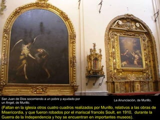 La Anunciación, de Murillo. San Juan de Dios socorriendo a un pobre y ayudado por un Ángel, de Murillo. (Faltan en la iglesia otros cuatro cuadros realizados por Murillo, relativos a las obras de Misericordia, y que fueron robados por el mariscal francés Soult, en 1910,  durante la Guerra de la Independencia y hoy se encuentran en importantes museos). 