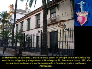 La Hermandad de La Santa Caridad se fundó con el fin principal de dar sepultura a los ajusticiados, indigentes y ahogados en el Guadalquivir. No fijó su sede hasta 1578, año en que le concedieron una ermita consagrada a San Jorge, junto a las Reales Atarazanas.  