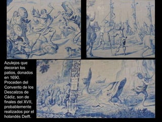 Azulejos que decoran los patios, donados en 1690. Proceden del Convento de los Descalzos de Cádiz, son de finales del XVII,  probablemente realizados por el holandés Delft.  