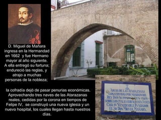D. Miguel de Mañara ingresa en la Hermandad en 1662  y fue Hermano mayor al año siguiente. A ella entregó su fortuna; endureció las reglas, y atrajo a muchas personas de la nobleza;   la cofradía dejó de pasar penurias económicas. Aprovechando tres naves de las Atarazanas reales, cedidas por la corona en tiempos de Felipe IV,   se construyó una nueva iglesia y un nuevo hospital, los cuales llegan hasta nuestros días.  