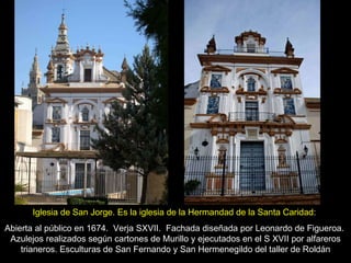DD Iglesia de San Jorge. Es la iglesia de la Hermandad de la Santa Caridad :  Abierta al público en 1674.  Verja SXVII.  Fachada diseñada por Leonardo de Figueroa.  Azulejos realizados según cartones de Murillo y ejecutados en el S XVII por alfareros trianeros. Esculturas de San Fernando y San Hermenegildo del taller de Roldán 