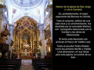 Interior de la iglesia de San Jorge (= de la Caridad) Es, probablemente, el mejor exponente del Barroco en Sevilla. Todo el conjunto, edificio de una sola nave y su ornamentación, fue diseñado por el venerable Mañara, con  iconografía relacionada con la Caridad y las obras de Misericordia. El techo está decorado con pinturas al fresco de Valdés Leal. Tanto el escultor Pedro Roldán, como los pintores Murillo y Valdés Leal alcanzaron, en sus obras para esta iglesia, la cumbre de su Arte. 