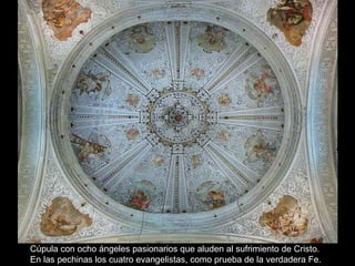 Cúpula con ocho ángeles pasionarios que aluden al sufrimiento de Cristo. En las pechinas los cuatro evangelistas, como prueba de la verdadera Fe. 