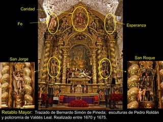 Retablo Mayor :  Trazado de Bernardo Simón de Pineda;  esculturas de Pedro Roldán y policromía de Valdés Leal. Realizado entre 1670 y 1675. Fe Esperanza San Jorge San Roque Caridad 