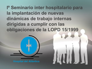 Iº Seminario inter hospitalario para
la implantación de nuevas
dinámicas de trabajo internas
dirigidas a cumplir con las
obligaciones de la LOPD 15/1999
Hospital del Atlántico
 
