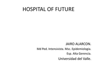 HOSPITAL OF FUTURE
JAIRO ALARCON.
Md Ped. Intensivista. Msc. Epidemiologia.
Esp. Alta Gerencia.
Universidad del Valle.
 