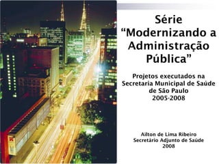 Série
“Modernizando a
 Administração
   Pública”
   Projetos executados na
Secretaria Municipal de Saúde
         de São Paulo
          2005-2008




      Ailton de Lima Ribeiro
   Secretário Adjunto de Saúde
               2008
 