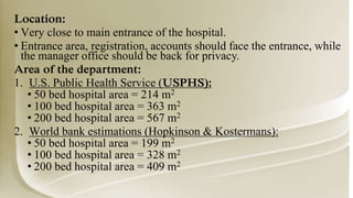 Location:
• Very close to main entrance of the hospital.
• Entrance area, registration, accounts should face the entrance, while
the manager office should be back for privacy.
Area of the department:
1. U.S. Public Health Service (USPHS):
• 50 bed hospital area = 214 m2
• 100 bed hospital area = 363 m2
• 200 bed hospital area = 567 m2
2. World bank estimations (Hopkinson & Kostermans):
• 50 bed hospital area = 199 m2
• 100 bed hospital area = 328 m2
• 200 bed hospital area = 409 m2
 