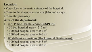 Location:
• Very close to the main entrance of the hospital.
• Close to the diagnostic services (labs and x-ray).
• Close the pharmacy.
Area of the department:
1. U.S. Public Health Service (USPHS):
• 50 bed hospital area = 215 m2
• 100 bed hospital area = 350 m2
• 200 bed hospital area = 540 m2
2. World bank estimations (Hopkinson & Kostermans):
• 100 bed hospital area = 345 m2
• 200 bed hospital area = 505 m2
 