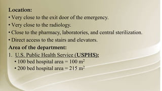 Location:
• Very close to the exit door of the emergency.
• Very close to the radiology.
• Close to the pharmacy, laboratories, and central sterilization.
• Direct access to the stairs and elevators.
Area of the department:
1. U.S. Public Health Service (USPHS):
• 100 bed hospital area = 100 m2
• 200 bed hospital area = 215 m2
 