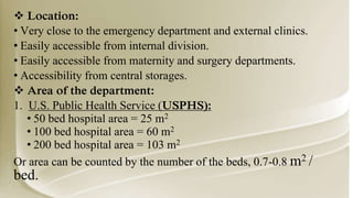  Location:
• Very close to the emergency department and external clinics.
• Easily accessible from internal division.
• Easily accessible from maternity and surgery departments.
• Accessibility from central storages.
 Area of the department:
1. U.S. Public Health Service (USPHS):
• 50 bed hospital area = 25 m2
• 100 bed hospital area = 60 m2
• 200 bed hospital area = 103 m2
Or area can be counted by the number of the beds, 0.7-0.8 m2 /
bed.
 