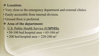  Location:
• Very close to the emergency department and external clinics.
• Easily accessible from internal division.
• Ground floor is preferred.
 Area of the department:
1. U.S. Public Health Service (USPHS):
• 50-100 bed hospital area = 65-104 m2
• 200 bed hospital area = 220-240 m2
 