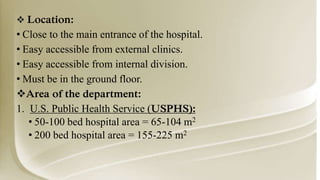  Location:
• Close to the main entrance of the hospital.
• Easy accessible from external clinics.
• Easy accessible from internal division.
• Must be in the ground floor.
Area of the department:
1. U.S. Public Health Service (USPHS):
• 50-100 bed hospital area = 65-104 m2
• 200 bed hospital area = 155-225 m2
 